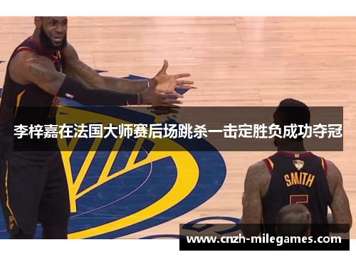 李梓嘉在法国大师赛后场跳杀一击定胜负成功夺冠