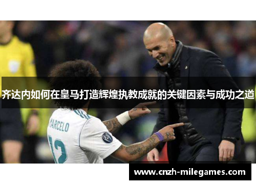 齐达内如何在皇马打造辉煌执教成就的关键因素与成功之道