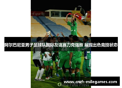 阿尔巴尼亚男子足球队国际友谊赛力克强敌 展现出色竞技状态 阿尔巴尼亚男子足球队国际友谊赛力克强敌 展现出色竞技状态